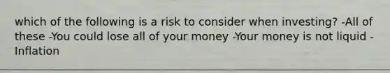 which of the following is a risk to consider when investing? -All of these -You could lose all of your money -Your money is not liquid -Inflation