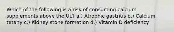 Which of the following is a risk of consuming calcium supplements above the UL? a.) Atrophic gastritis b.) Calcium tetany c.) Kidney stone formation d.) Vitamin D deficiency