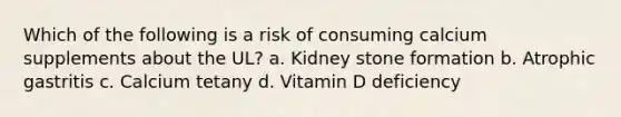 Which of the following is a risk of consuming calcium supplements about the UL? a. Kidney stone formation b. Atrophic gastritis c. Calcium tetany d. Vitamin D deficiency