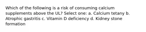 Which of the following is a risk of consuming calcium supplements above the UL? Select one: a. Calcium tetany b. Atrophic gastritis c. Vitamin D deficiency d. Kidney stone formation