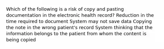 Which of the following is a risk of copy and pasting documentation in the electronic health record? Reduction in the time required to document System may not save data Copying the note in the wrong patient's record System thinking that the information belongs to the patient from whom the content is being copied