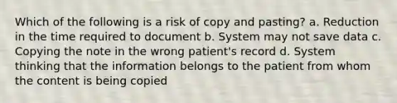 Which of the following is a risk of copy and pasting? a. Reduction in the time required to document b. System may not save data c. Copying the note in the wrong patient's record d. System thinking that the information belongs to the patient from whom the content is being copied