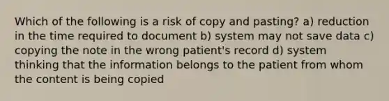 Which of the following is a risk of copy and pasting? a) reduction in the time required to document b) system may not save data c) copying the note in the wrong patient's record d) system thinking that the information belongs to the patient from whom the content is being copied