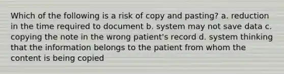 Which of the following is a risk of copy and pasting? a. reduction in the time required to document b. system may not save data c. copying the note in the wrong patient's record d. system thinking that the information belongs to the patient from whom the content is being copied