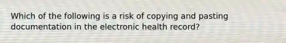 Which of the following is a risk of copying and pasting documentation in the electronic health record?