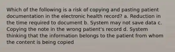 Which of the following is a risk of copying and pasting patient documentation in the electronic health record? a. Reduction in the time required to document b. System may not save data c. Copying the note in the wrong patient's record d. System thinking that the information belongs to the patient from whom the content is being copied