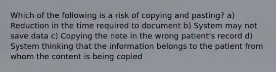 Which of the following is a risk of copying and pasting? a) Reduction in the time required to document b) System may not save data c) Copying the note in the wrong patient's record d) System thinking that the information belongs to the patient from whom the content is being copied