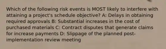 Which of the following risk events is MOST likely to interfere with attaining a project's schedule objective? A: Delays in obtaining required approvals B: Substantial increases in the cost of purchased materials C: Contract disputes that generate claims for increase payments D: Slippage of the planned post-implementation review meeting