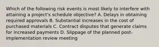 Which of the following risk events is most likely to interfere with attaining a project's schedule objective? A. Delays in obtaining required approvals B. Substantial increases in the cost of purchased materials C. Contract disputes that generate claims for increased payments D. Slippage of the planned post-implementation review meeting