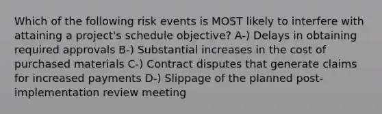 Which of the following risk events is MOST likely to interfere with attaining a project's schedule objective? A-) Delays in obtaining required approvals B-) Substantial increases in the cost of purchased materials C-) Contract disputes that generate claims for increased payments D-) Slippage of the planned post-implementation review meeting