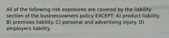 All of the following risk exposures are covered by the liability section of the businessowners policy EXCEPT: A) product liability. B) premises liability. C) personal and advertising injury. D) employers liability.