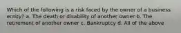 Which of the following is a risk faced by the owner of a business entity? a. The death or disability of another owner b. The retirement of another owner c. Bankruptcy d. All of the above