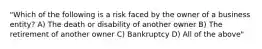 "Which of the following is a risk faced by the owner of a business entity? A) The death or disability of another owner B) The retirement of another owner C) Bankruptcy D) All of the above"