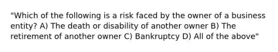 "Which of the following is a risk faced by the owner of a business entity? A) The death or disability of another owner B) The retirement of another owner C) Bankruptcy D) All of the above"