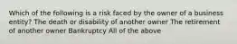 Which of the following is a risk faced by the owner of a business entity? The death or disability of another owner The retirement of another owner Bankruptcy All of the above