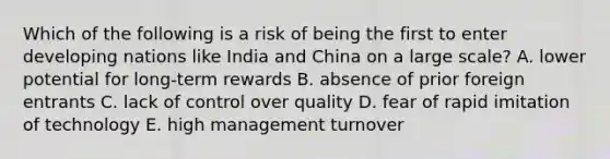 Which of the following is a risk of being the first to enter developing nations like India and China on a large scale? A. lower potential for long-term rewards B. absence of prior foreign entrants C. lack of control over quality D. fear of rapid imitation of technology E. high management turnover