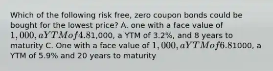 Which of the following risk free, zero coupon bonds could be bought for the lowest price? A. one with a face value of 1,000, a YTM of 4.8% and 5 years to maturity B. one with a face value of1,000, a YTM of 3.2%, and 8 years to maturity C. One with a face value of 1,000, a YTM of 6.8%, and 10 years to maturity D. one with a face value of1000, a YTM of 5.9% and 20 years to maturity