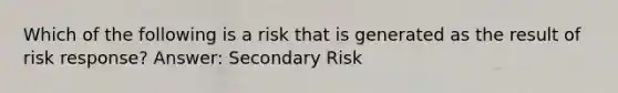 Which of the following is a risk that is generated as the result of risk response? Answer: Secondary Risk