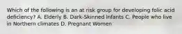 Which of the following is an at risk group for developing folic acid deficiency? A. Elderly B. Dark-Skinned Infants C. People who live in Northern climates D. Pregnant Women