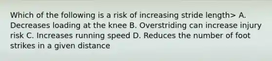 Which of the following is a risk of increasing stride length> A. Decreases loading at the knee B. Overstriding can increase injury risk C. Increases running speed D. Reduces the number of foot strikes in a given distance