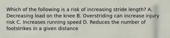 Which of the following is a risk of increasing stride length? A. Decreasing load on the knee B. Overstriding can increase injury risk C. Increases running speed D. Reduces the number of footstrikes in a given distance