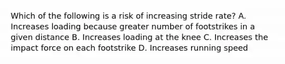 Which of the following is a risk of increasing stride rate? A. Increases loading because greater number of footstrikes in a given distance B. Increases loading at the knee C. Increases the impact force on each footstrike D. Increases running speed