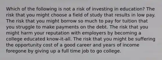 Which of the following is not a risk of investing in education? The risk that you might choose a field of study that results in low pay. The risk that you might borrow so much to pay for tuition that you struggle to make payments on the debt. The risk that you might harm your reputation with employers by becoming a college educated know-it-all. The risk that you might be suffering the opportunity cost of a good career and years of income foregone by giving up a full time job to go college.