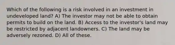 Which of the following is a risk involved in an investment in undeveloped land? A) The investor may not be able to obtain permits to build on the land. B) Access to the investor's land may be restricted by adjacent landowners. C) The land may be adversely rezoned. D) All of these.