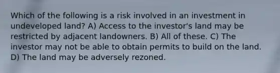 Which of the following is a risk involved in an investment in undeveloped land? A) Access to the investor's land may be restricted by adjacent landowners. B) All of these. C) The investor may not be able to obtain permits to build on the land. D) The land may be adversely rezoned.