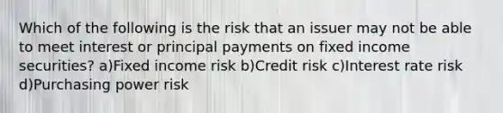 Which of the following is the risk that an issuer may not be able to meet interest or principal payments on fixed income securities? a)Fixed income risk b)Credit risk c)Interest rate risk d)Purchasing power risk