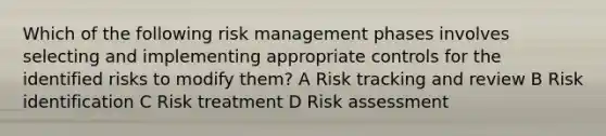 Which of the following risk management phases involves selecting and implementing appropriate controls for the identified risks to modify them? A Risk tracking and review B Risk identification C Risk treatment D Risk assessment