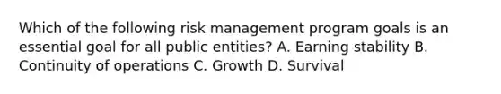 Which of the following risk management program goals is an essential goal for all public entities? A. Earning stability B. Continuity of operations C. Growth D. Survival