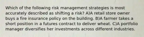 Which of the following risk management strategies is most accurately described as shifting a risk? A)A retail store owner buys a fire insurance policy on the building. B)A farmer takes a short position in a futures contract to deliver wheat. C)A portfolio manager diversifies her investments across different industries.