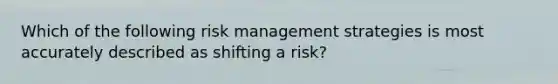 Which of the following risk management strategies is most accurately described as shifting a risk?