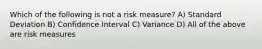 Which of the following is not a risk measure? A) Standard Deviation B) Confidence Interval C) Variance D) All of the above are risk measures