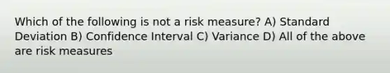 Which of the following is not a risk measure? A) Standard Deviation B) Confidence Interval C) Variance D) All of the above are risk measures