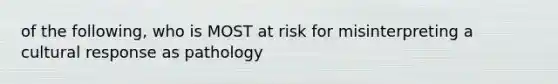 of the following, who is MOST at risk for misinterpreting a cultural response as pathology