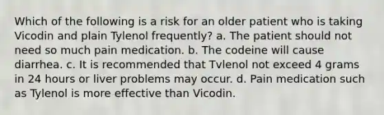 Which of the following is a risk for an older patient who is taking Vicodin and plain Tylenol frequently? a. The patient should not need so much pain medication. b. The codeine will cause diarrhea. c. It is recommended that Tvlenol not exceed 4 grams in 24 hours or liver problems may occur. d. Pain medication such as Tylenol is more effective than Vicodin.