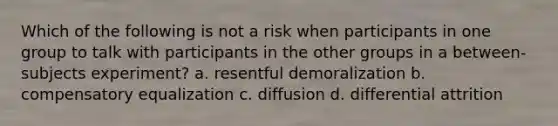 Which of the following is not a risk when participants in one group to talk with participants in the other groups in a between-subjects experiment? a. resentful demoralization b. compensatory equalization c. diffusion d. differential attrition