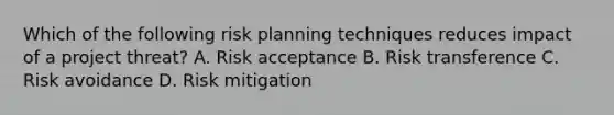 Which of the following risk planning techniques reduces impact of a project threat? A. Risk acceptance B. Risk transference C. Risk avoidance D. Risk mitigation