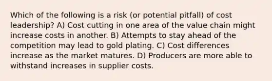 Which of the following is a risk (or potential pitfall) of cost leadership? A) Cost cutting in one area of the value chain might increase costs in another. B) Attempts to stay ahead of the competition may lead to gold plating. C) Cost differences increase as the market matures. D) Producers are more able to withstand increases in supplier costs.