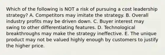 Which of the following is NOT a risk of pursuing a cost leadership​ strategy? A. Competitors may imitate the strategy. B. Overall industry profits may be driven down. C. Buyer interest may swing to other differentiating features. D. Technological breakthroughs may make the strategy ineffective. E. The unique product may not be valued highly enough by customers to justify the higher price.