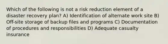 Which of the following is not a risk reduction element of a disaster recovery plan? A) Identification of alternate work site B) Off-site storage of backup files and programs C) Documentation of procedures and responsibilities D) Adequate casualty insurance