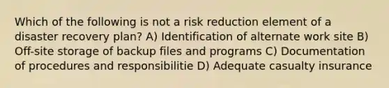 Which of the following is not a risk reduction element of a disaster recovery plan? A) Identification of alternate work site B) Off-site storage of backup files and programs C) Documentation of procedures and responsibilitie D) Adequate casualty insurance