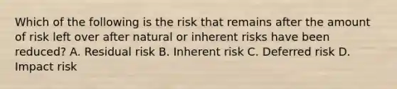 Which of the following is the risk that remains after the amount of risk left over after natural or inherent risks have been reduced? A. Residual risk B. Inherent risk C. Deferred risk D. Impact risk