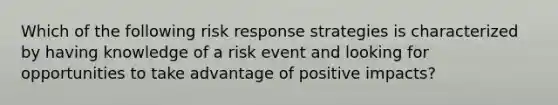 Which of the following risk response strategies is characterized by having knowledge of a risk event and looking for opportunities to take advantage of positive impacts?