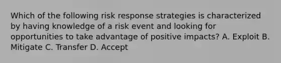 Which of the following risk response strategies is characterized by having knowledge of a risk event and looking for opportunities to take advantage of positive impacts? A. Exploit B. Mitigate C. Transfer D. Accept