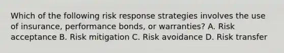 Which of the following risk response strategies involves the use of insurance, performance bonds, or warranties? A. Risk acceptance B. Risk mitigation C. Risk avoidance D. Risk transfer