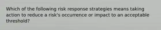 Which of the following risk response strategies means taking action to reduce a risk's occurrence or impact to an acceptable threshold?