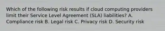 Which of the following risk results if cloud computing providers limit their Service Level Agreement (SLA) liabilities? A. Compliance risk B. Legal risk C. Privacy risk D. Security risk